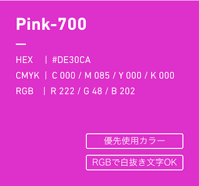 Pink-700 HEX:#DE30CA CMYK:C000/M085/Y000/k000 RGB:R222/G048/B202 優先使用カラー、RGBで白抜き文字OK