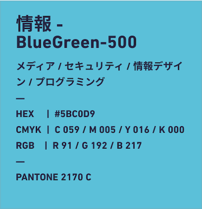 情報 Turquise-700 メディア/セキュリティ/情報デザイン/プログラミング HEX:#58C0D9 CMYK:C059/M005/Y016/k000 RGB:R91/G192/B217 PANTONE 2170 C