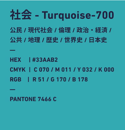 社会 Turquise-700 公民/現代社会/倫理/政治・経済/公民/地理/歴史/世界史/日本史 HEX:#33AAB2 CMYK:C070/M011/Y032/k000 RGB:R051/G170/B178 PANTONE 7466 C
