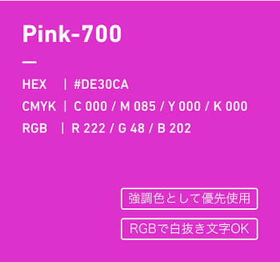 Pink-700 HEX:#DE30CA CMYK:C000/M085/Y000/k000 RGB:R222/G048/B202 強調色として優先使用、RGBで白抜き文字OK